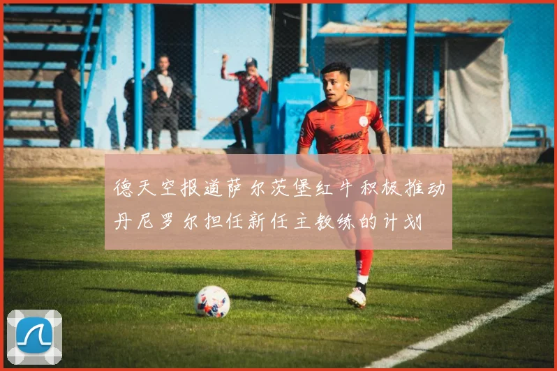 德天空报道萨尔茨堡红牛积极推动丹尼罗尔担任新任主教练的计划