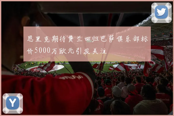恩里克期待费兰回归巴萨俱乐部标价5000万欧元引发关注