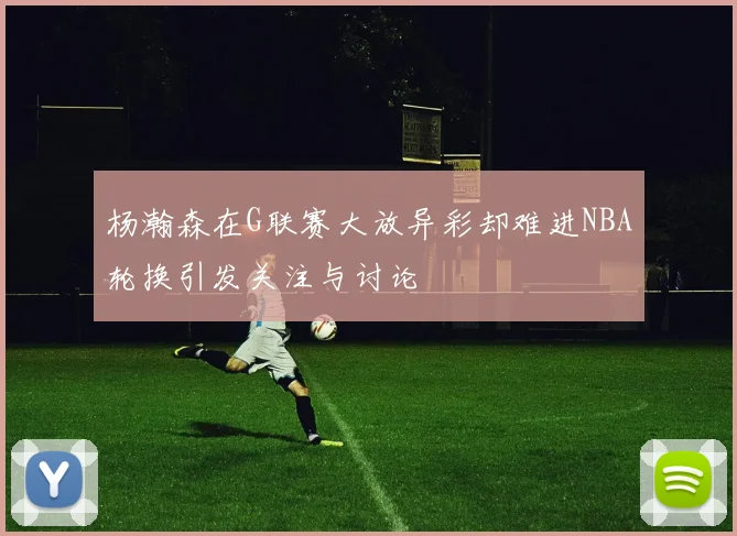 杨瀚森在G联赛大放异彩却难进NBA轮换引发关注与讨论