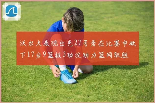 沃尔夫表现出色27号秀在比赛中砍下17分9篮板3助攻助力篮网取胜