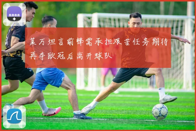 莱万坦言前锋需承担艰苦任务期待再夺欧冠后离开球队