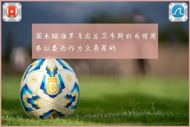 国米瞄准罗马右后卫韦斯利或将用弗拉泰西作为交易筹码