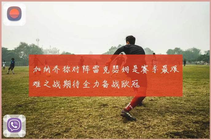 加纳乔称对阵雷克瑟姆是赛季最艰难之战期待全力备战欧冠