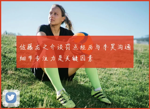 佐藤龙之介谈罚点经历与李昊沟通细节专注力是关键因素