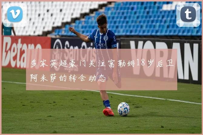 多家英超豪门关注富勒姆18岁后卫阿米萨的转会动态