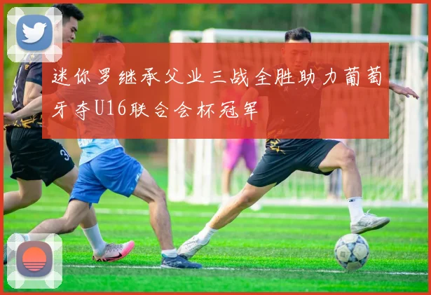 迷你罗继承父业三战全胜助力葡萄牙夺U16联合会杯冠军
