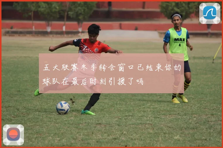 五大联赛冬季转会窗口已结束你的球队在最后时刻引援了吗
