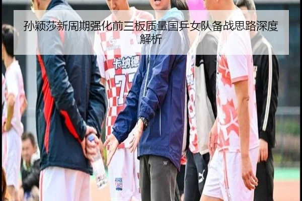 孙颖莎新周期强化前三板质量国乒女队备战思路深度解析